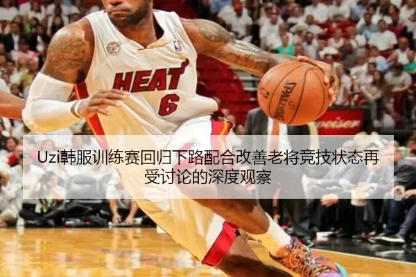 Uzi韩服训练赛回归下路配合改善老将竞技状态再受讨论的深度观察