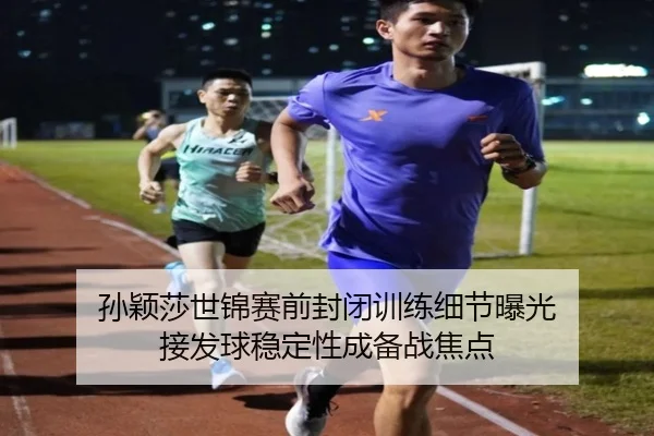 孙颖莎世锦赛前封闭训练细节曝光 接发球稳定性成备战焦点